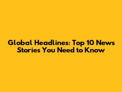 Global Headlines: Top 10 News Stories You Need to Know