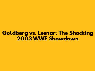 Goldberg vs. Lesnar: The Shocking 2003 WWE Showdown