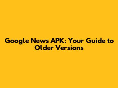 Google News APK: Your Guide to Older Versions