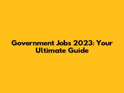 Government Jobs 2023: Your Ultimate Guide