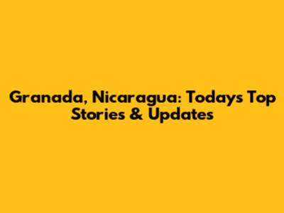 Granada, Nicaragua: Today's Top Stories & Updates