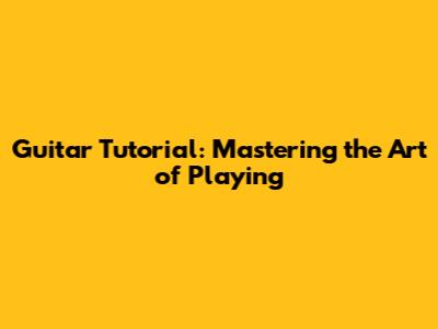 Guitar Tutorial: Mastering the Art of Playing