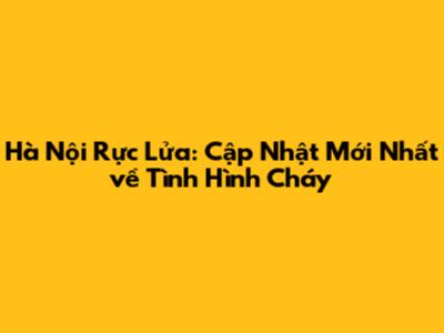 Hà Nội Rực Lửa: Cập Nhật Mới Nhất về Tình Hình Cháy