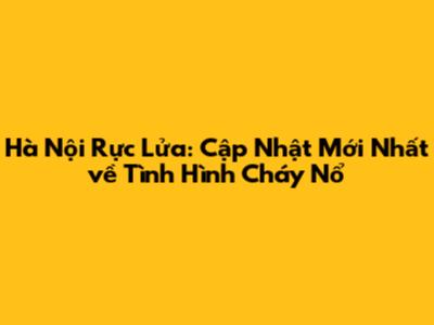 Hà Nội Rực Lửa: Cập Nhật Mới Nhất về Tình Hình Cháy Nổ