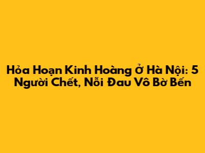 Hỏa Hoạn Kinh Hoàng Ở Hà Nội: 5 Người Chết, Nỗi Đau Vô Bờ Bến