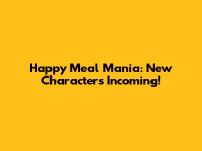 Happy Meal Mania: New Characters Incoming!