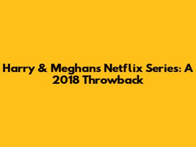 Harry & Meghan's Netflix Series: A 2018 Throwback
