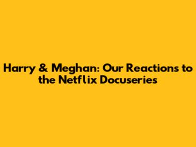 Harry & Meghan: Our Reactions to the Netflix Docuseries