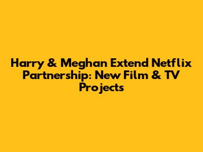 Harry & Meghan Extend Netflix Partnership: New Film & TV Projects