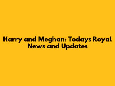 Harry and Meghan: Today's Royal News and Updates
