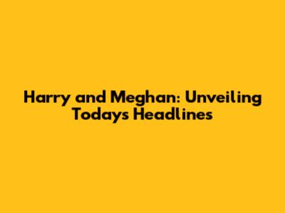 Harry and Meghan: Unveiling Today's Headlines