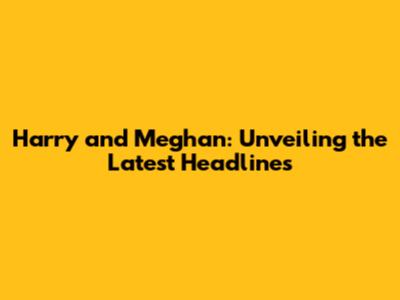 Harry and Meghan: Unveiling the Latest Headlines