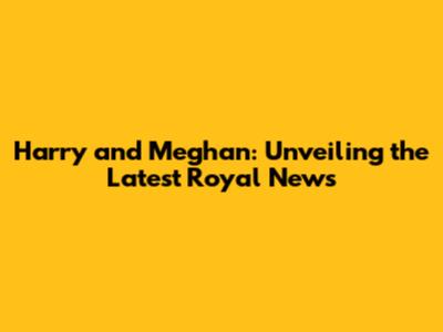 Harry and Meghan: Unveiling the Latest Royal News