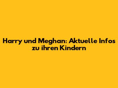 Harry und Meghan: Aktuelle Infos zu ihren Kindern