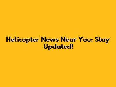 Helicopter News Near You: Stay Updated!