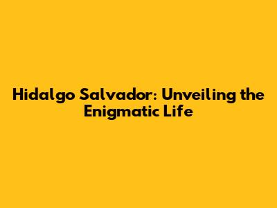 Hidalgo Salvador: Unveiling the Enigmatic Life