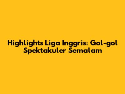 Highlights Liga Inggris: Gol-gol Spektakuler Semalam