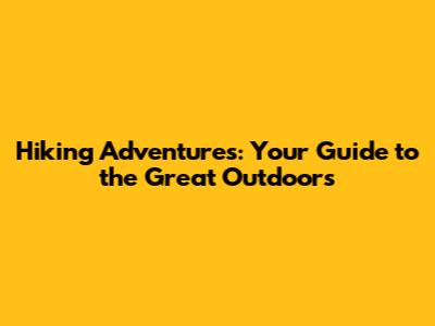Hiking Adventures: Your Guide to the Great Outdoors