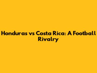 Honduras vs Costa Rica: A Football Rivalry