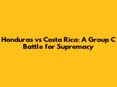 Honduras vs Costa Rica: A Group C Battle for Supremacy