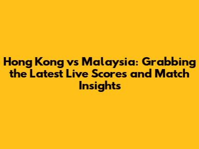 Hong Kong vs Malaysia: Grabbing the Latest Live Scores and Match Insights