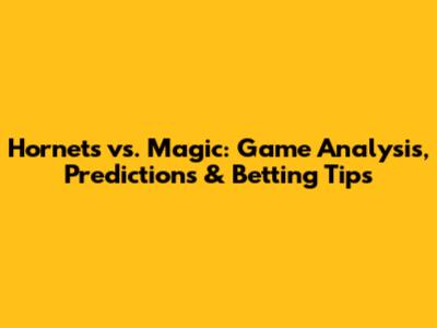 Hornets vs. Magic: Game Analysis, Predictions & Betting Tips