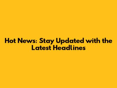 Hot News: Stay Updated with the Latest Headlines