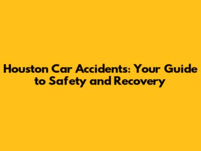 Houston Car Accidents: Your Guide to Safety and Recovery