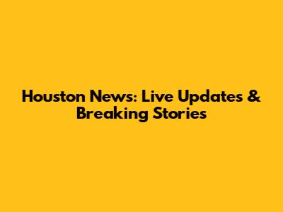 Houston News: Live Updates & Breaking Stories