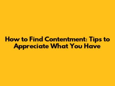 How to Find Contentment: Tips to Appreciate What You Have