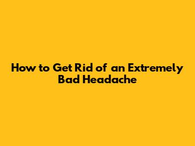 How to Get Rid of an Extremely Bad Headache