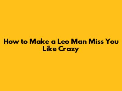 How to Make a Leo Man Miss You Like Crazy