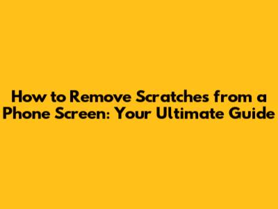 How to Remove Scratches from a Phone Screen: Your Ultimate Guide