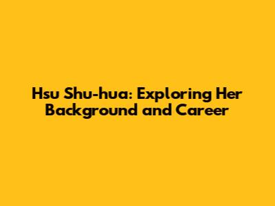 Hsu Shu-hua: Exploring Her Background and Career