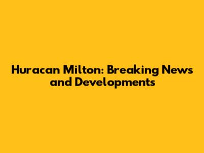 Huracan Milton: Breaking News and Developments