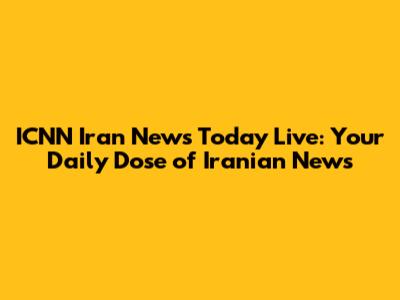 ICNN Iran News Today Live: Your Daily Dose of Iranian News