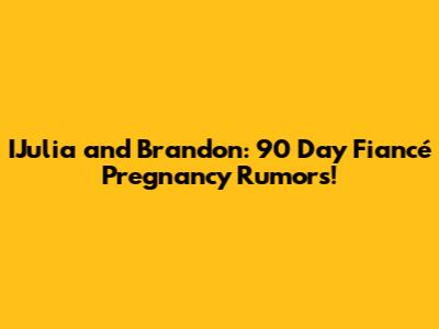 IJulia and Brandon: 90 Day Fiancé Pregnancy Rumors!