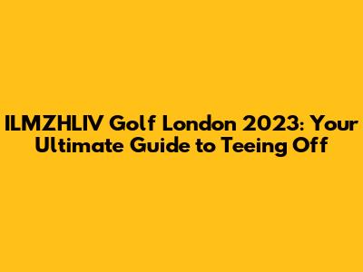ILMZHLIV Golf London 2023: Your Ultimate Guide to Teeing Off