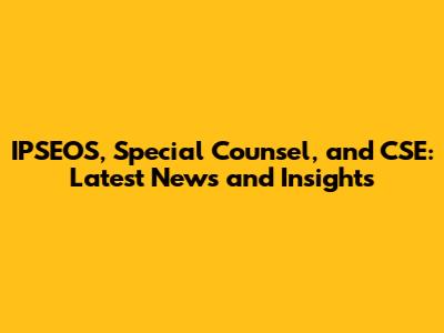IPSEOS, Special Counsel, and CSE: Latest News and Insights
