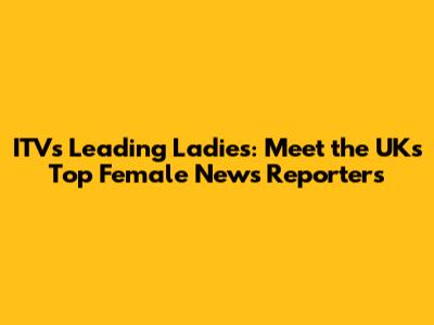 ITV's Leading Ladies: Meet the UK's Top Female News Reporters