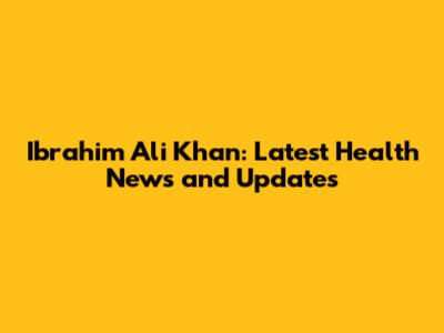 Ibrahim Ali Khan: Latest Health News and Updates