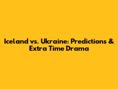Iceland vs. Ukraine: Predictions & Extra Time Drama