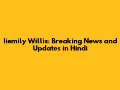 Iiemily Willis: Breaking News and Updates in Hindi