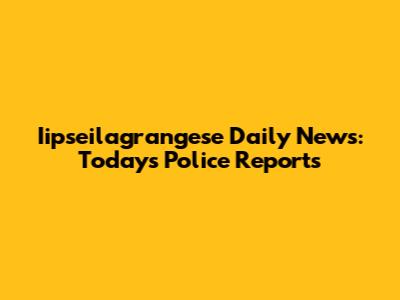 Iipseilagrangese Daily News: Today's Police Reports