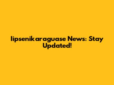 Iipsenikaraguase News: Stay Updated!