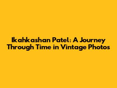 Ikahkashan Patel: A Journey Through Time in Vintage Photos
