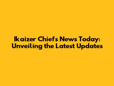 Ikaizer Chiefs News Today: Unveiling the Latest Updates