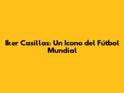 Iker Casillas: Un Icono del Fútbol Mundial