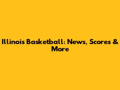Illinois Basketball: News, Scores & More