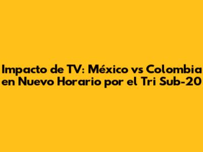 Impacto de TV: México vs Colombia en Nuevo Horario por el Tri Sub-20
